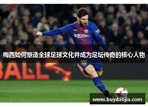 梅西如何塑造全球足球文化并成为足坛传奇的核心人物